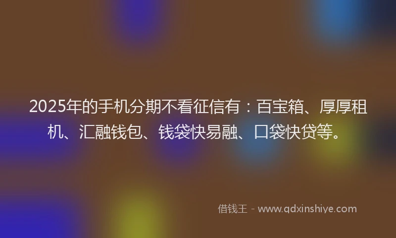 2025年的手机分期不看征信有：百宝箱、厚厚租机、汇融钱包、钱袋快易融、口袋快贷等。