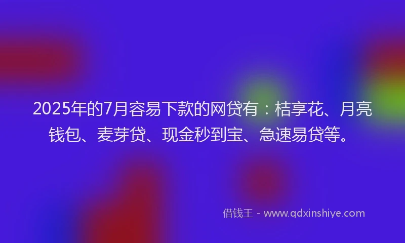 2025年的7月容易下款的网贷有：桔享花、月亮钱包、麦芽贷、现金秒到宝、急速易贷等。