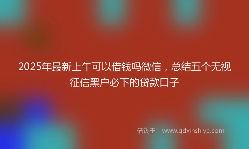 2025年最新上午可以借钱吗微信，总结五个无视征信黑户必下的贷款口子