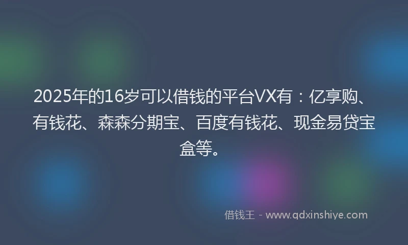 2025年的16岁可以借钱的平台VX有：亿享购、有钱花、森森分期宝、百度有钱花、现金易贷宝盒等。