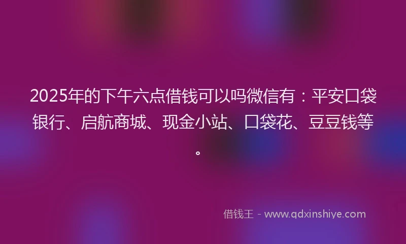 2025年的下午六点借钱可以吗微信有：平安口袋银行、启航商城、现金小站、口袋花、豆豆钱等。