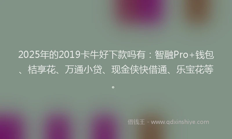 2025年的2019卡牛好下款吗有：智融Pro+钱包、桔享花、万通小贷、现金侠快借通、乐宝花等。