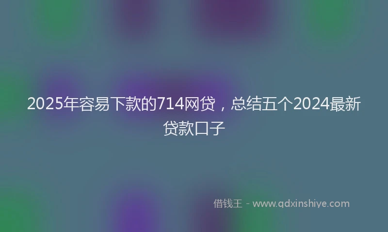 2025年容易下款的714网贷，总结五个2024最新贷款口子
