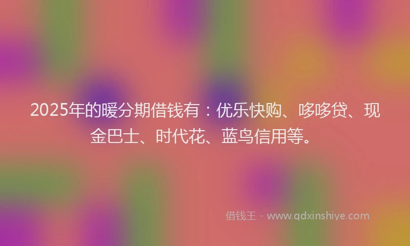 2025年的暖分期借钱有：优乐快购、哆哆贷、现金巴士、时代花、蓝鸟信用等。