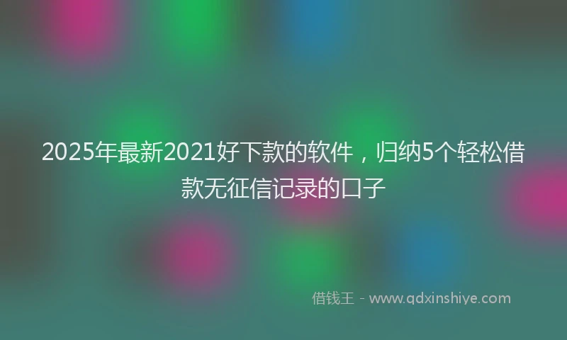 2025年最新2021好下款的软件，归纳5个轻松借款无征信记录的口子