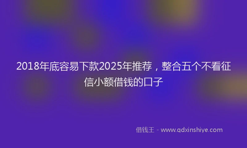 2018年底容易下款2025年推荐，整合五个不看征信小额借钱的口子