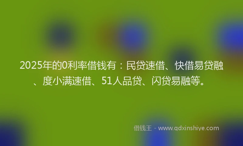 2025年的0利率借钱有：民贷速借、快借易贷融、度小满速借、51人品贷、闪贷易融等。