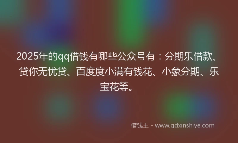 2025年的qq借钱有哪些公众号有：分期乐借款、贷你无忧贷、百度度小满有钱花、小象分期、乐宝花等。