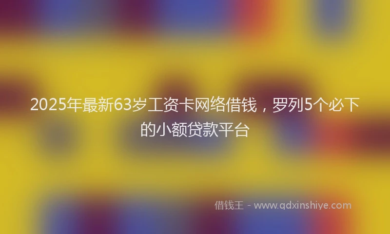 2025年最新63岁工资卡网络借钱，罗列5个必下的小额贷款平台