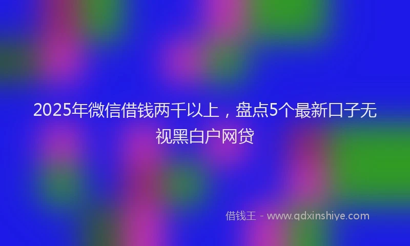 2025年微信借钱两千以上，盘点5个最新口子无视黑白户网贷