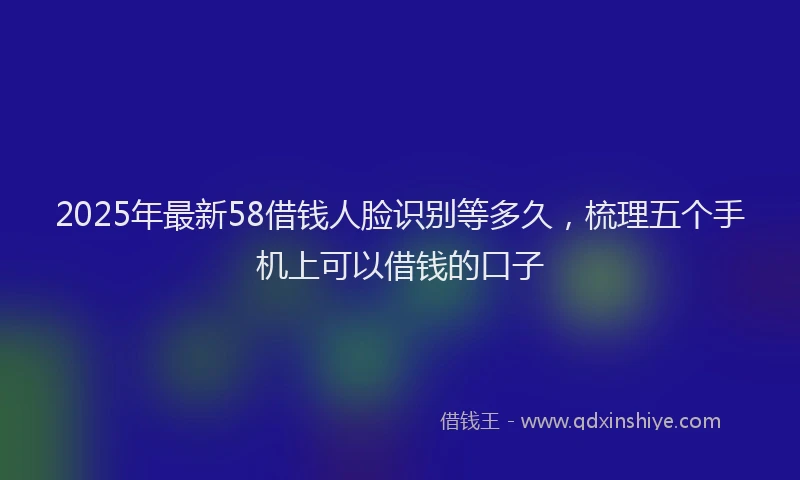 2025年最新58借钱人脸识别等多久，梳理五个手机上可以借钱的口子