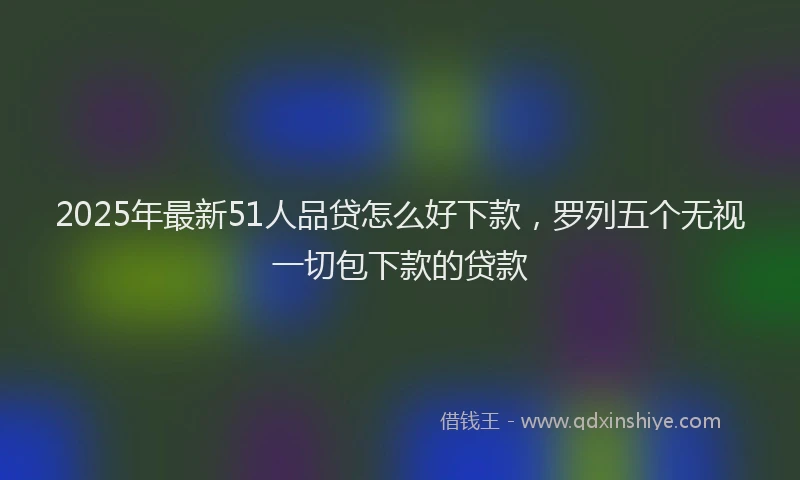 2025年最新51人品贷怎么好下款，罗列五个无视一切包下款的贷款