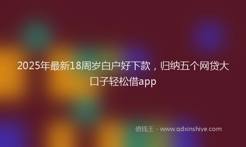 2025年最新18周岁白户好下款，归纳五个网贷大口子轻松借app