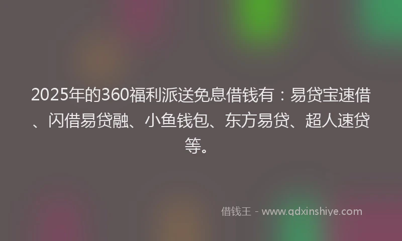 2025年的360福利派送免息借钱有：易贷宝速借、闪借易贷融、小鱼钱包、东方易贷、超人速贷等。