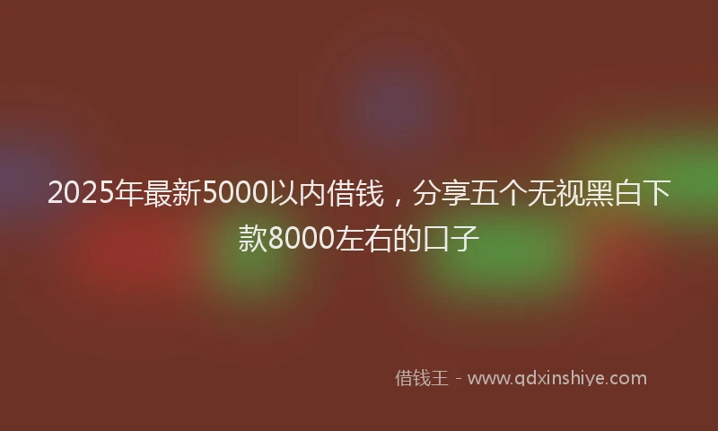 2025年最新5000以内借钱，分享五个无视黑白下款8000左右的口子