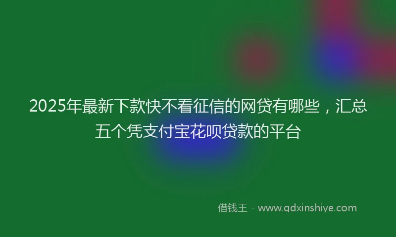 2025年最新下款快不看征信的网贷有哪些，汇总五个凭支付宝花呗贷款的平台