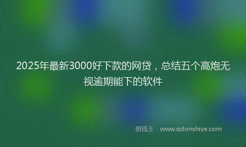 2025年最新3000好下款的网贷，总结五个高炮无视逾期能下的软件