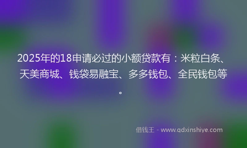 2025年的18申请必过的小额贷款有：米粒白条、天美商城、钱袋易融宝、多多钱包、全民钱包等。