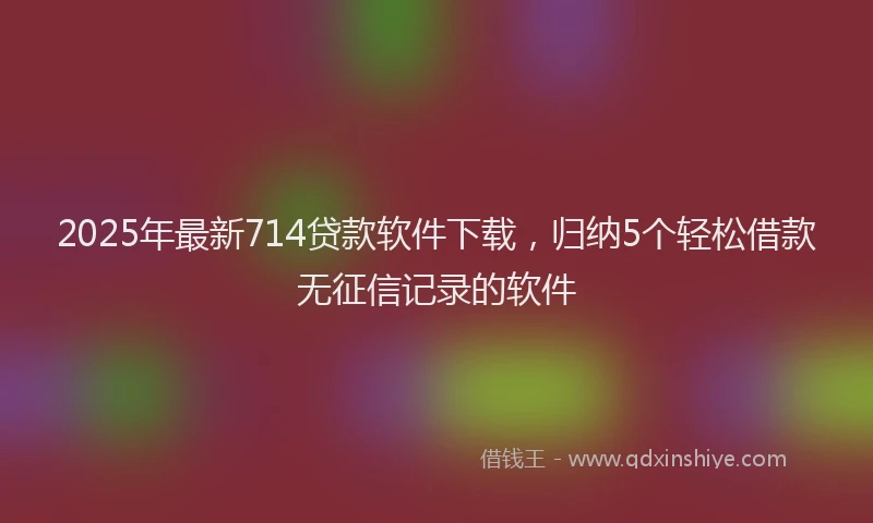 2025年最新714贷款软件下载，归纳5个轻松借款无征信记录的软件