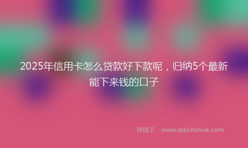 2025年信用卡怎么贷款好下款呢，归纳5个最新能下来钱的口子
