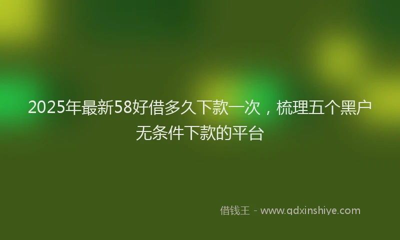2025年最新58好借多久下款一次，梳理五个黑户无条件下款的平台