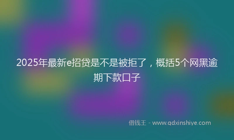 2025年最新e招贷是不是被拒了，概括5个网黑逾期下款口子