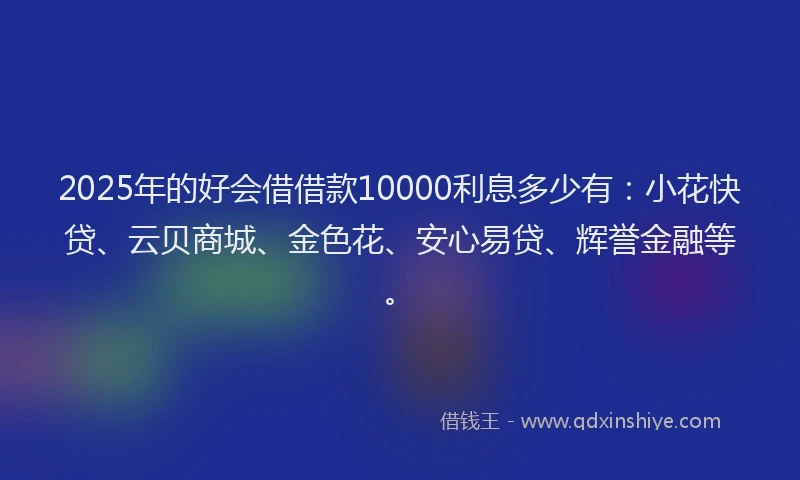 2025年的好会借借款10000利息多少有：小花快贷、云贝商城、金色花、安心易贷、辉誉金融等。