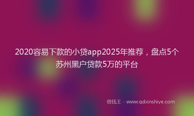 2020容易下款的小贷app2025年推荐，盘点5个苏州黑户贷款5万的平台