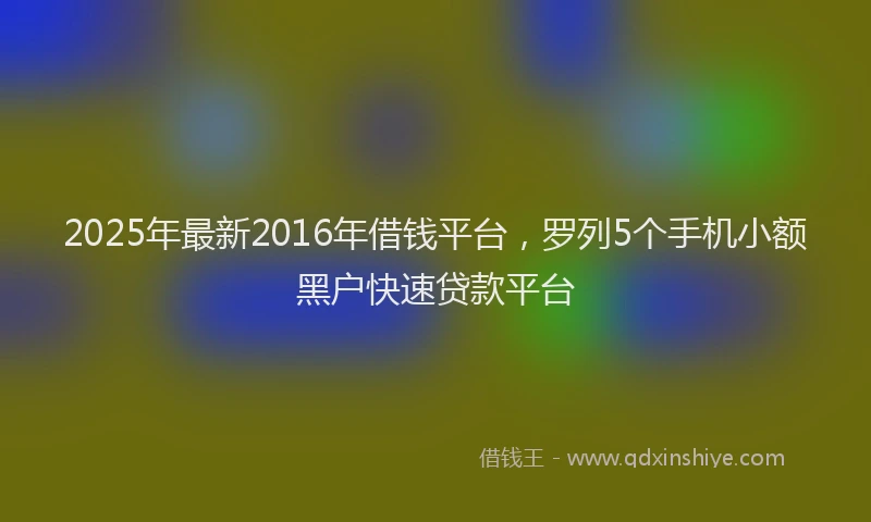 2025年最新2016年借钱平台，罗列5个手机小额黑户快速贷款平台