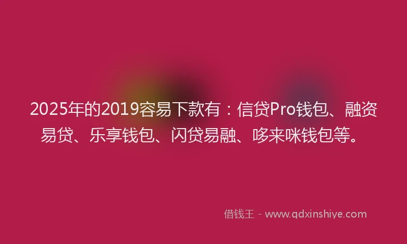 2025年的2019容易下款有：信贷Pro钱包、融资易贷、乐享钱包、闪贷易融、哆来咪钱包等。