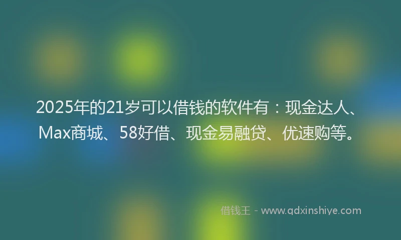 2025年的21岁可以借钱的软件有：现金达人、Max商城、58好借、现金易融贷、优速购等。