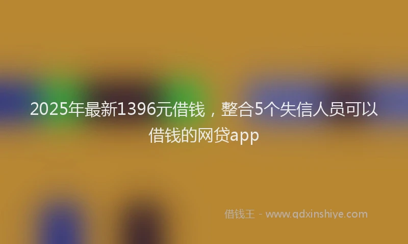2025年最新1396元借钱，整合5个失信人员可以借钱的网贷app