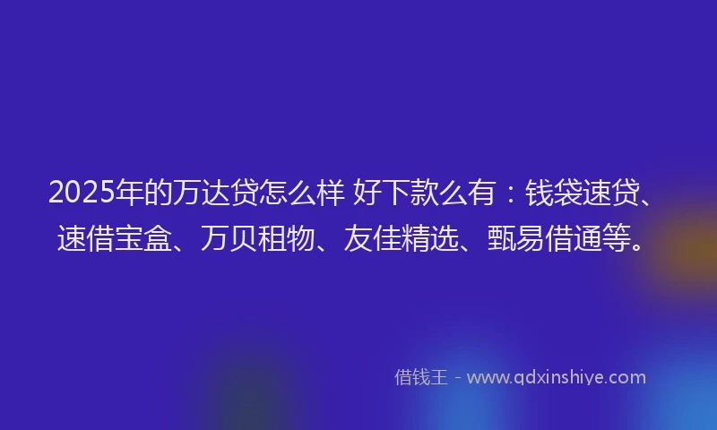2025年的万达贷怎么样 好下款么有：钱袋速贷、速借宝盒、万贝租物、友佳精选、甄易借通等。