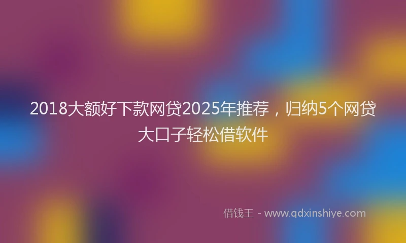 2018大额好下款网贷2025年推荐，归纳5个网贷大口子轻松借软件