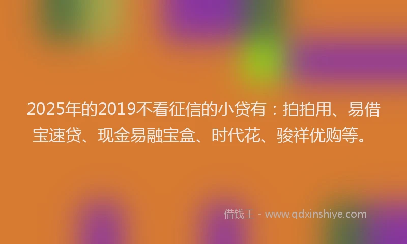 2025年的2019不看征信的小贷有：拍拍用、易借宝速贷、现金易融宝盒、时代花、骏祥优购等。