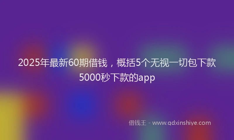 2025年最新60期借钱，概括5个无视一切包下款5000秒下款的app