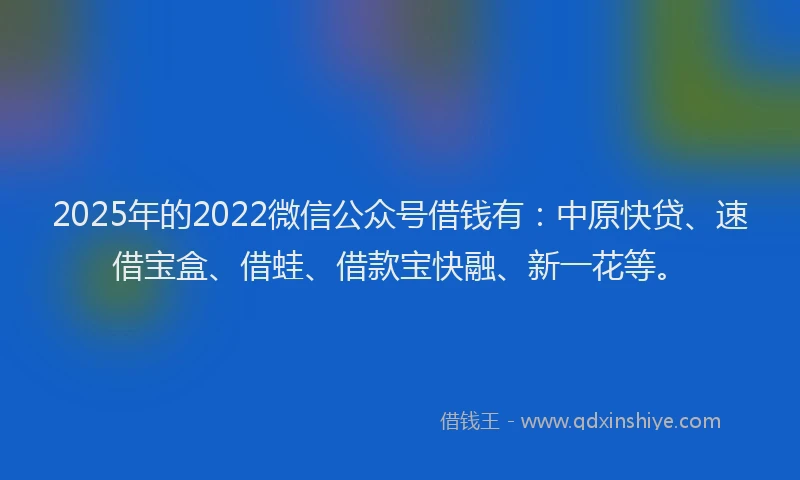 2025年的2022微信公众号借钱有：中原快贷、速借宝盒、借蛙、借款宝快融、新一花等。