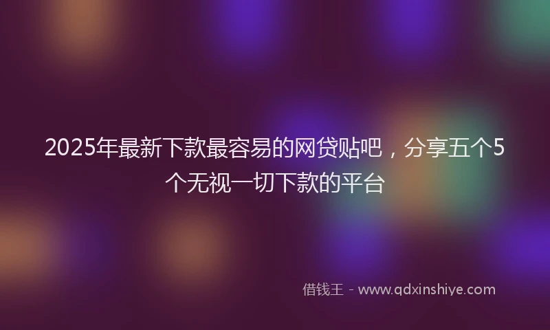 2025年最新下款最容易的网贷贴吧，分享五个5个无视一切下款的平台