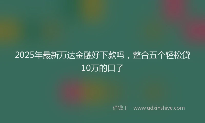 2025年最新万达金融好下款吗，整合五个轻松贷10万的口子