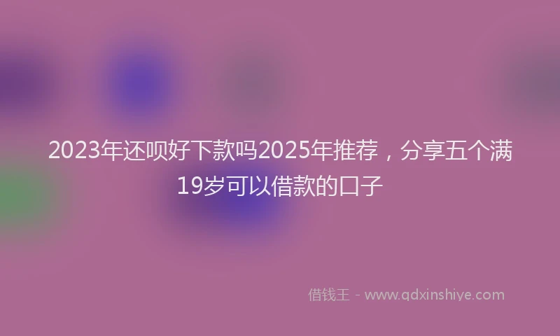 2023年还呗好下款吗2025年推荐，分享五个满19岁可以借款的口子