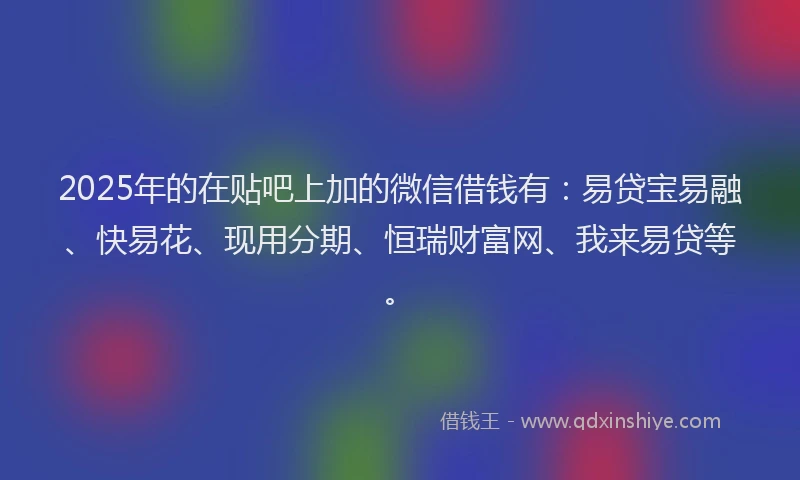 2025年的在贴吧上加的微信借钱有：易贷宝易融、快易花、现用分期、恒瑞财富网、我来易贷等。