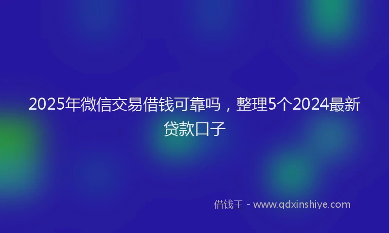 2025年微信交易借钱可靠吗，整理5个2024最新贷款口子