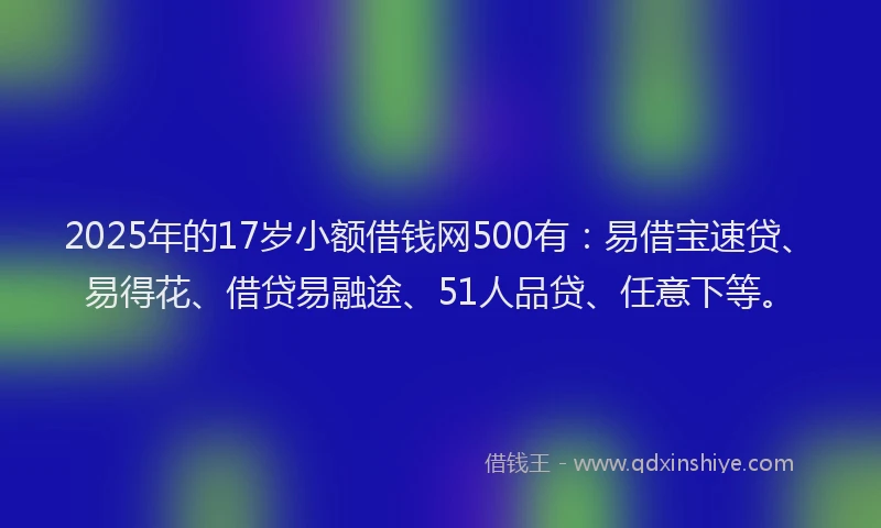 2025年的17岁小额借钱网500有：易借宝速贷、易得花、借贷易融途、51人品贷、任意下等。