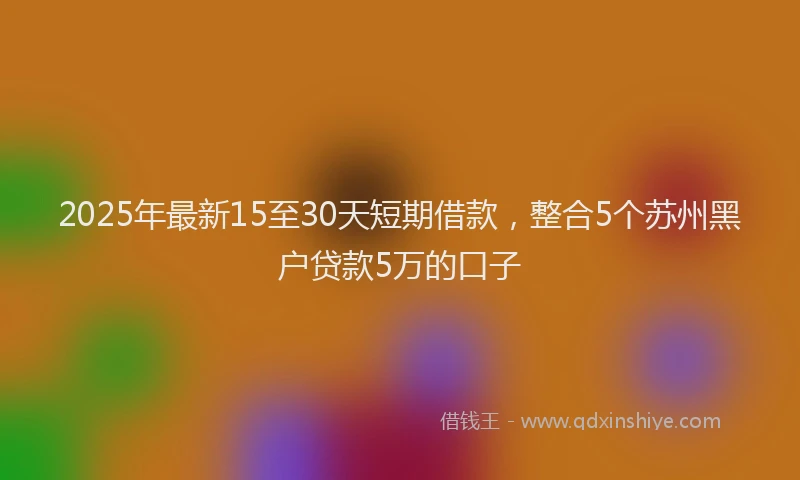 2025年最新15至30天短期借款，整合5个苏州黑户贷款5万的口子