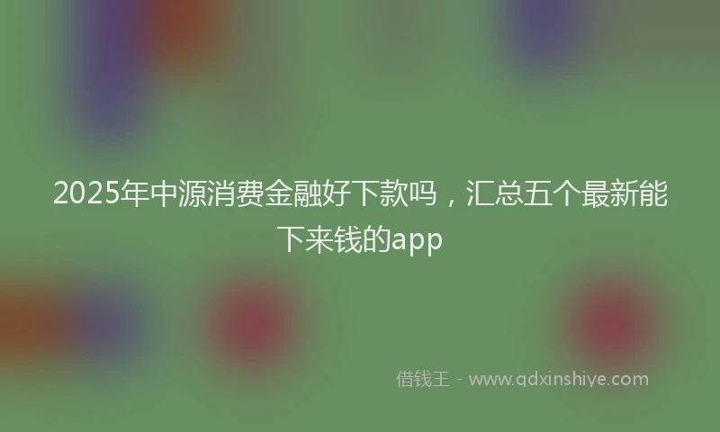 2025年中源消费金融好下款吗，汇总五个最新能下来钱的app