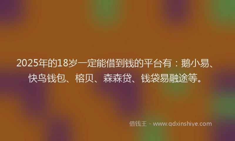 2025年的18岁一定能借到钱的平台有：鹅小易、快鸟钱包、榕贝、森森贷、钱袋易融途等。