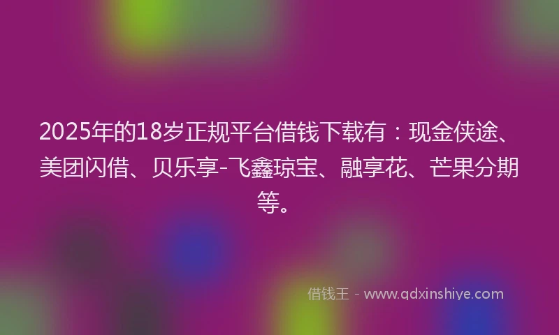 2025年的18岁正规平台借钱下载有：现金侠途、美团闪借、贝乐享-飞鑫琼宝、融享花、芒果分期等。