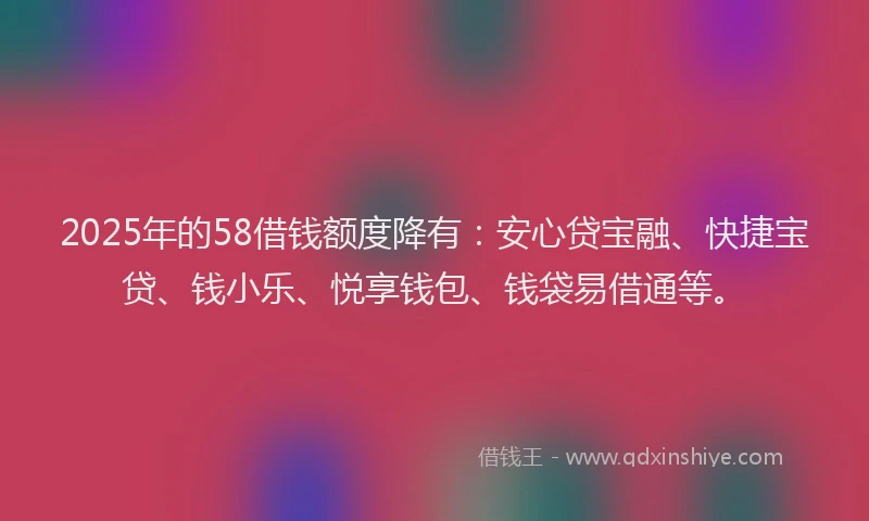 2025年的58借钱额度降有：安心贷宝融、快捷宝贷、钱小乐、悦享钱包、钱袋易借通等。