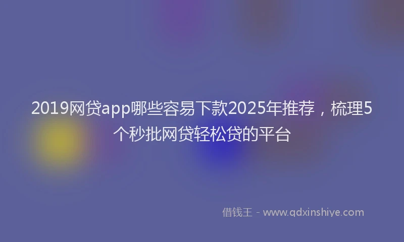 2019网贷app哪些容易下款2025年推荐，梳理5个秒批网贷轻松贷的平台