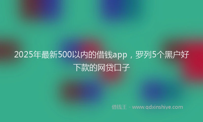 2025年最新500以内的借钱app，罗列5个黑户好下款的网贷口子